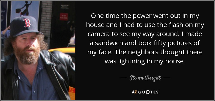 One time the power went out in my house and I had to use the flash on my camera to see my way around. I made a sandwich and took fifty pictures of my face. The neighbors thought there was lightning in my house. - Steven Wright