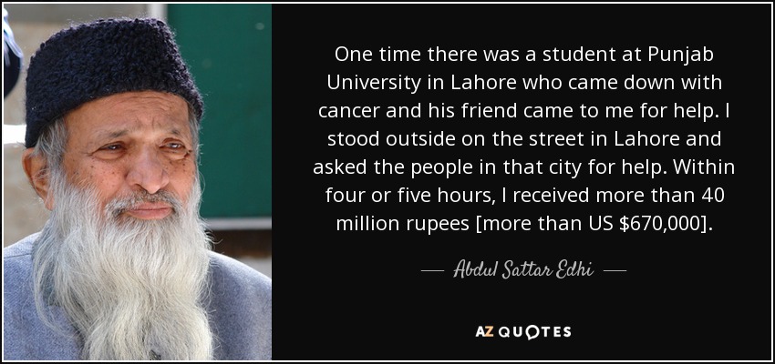 One time there was a student at Punjab University in Lahore who came down with cancer and his friend came to me for help. I stood outside on the street in Lahore and asked the people in that city for help. Within four or five hours, I received more than 40 million rupees [more than US $670,000]. - Abdul Sattar Edhi