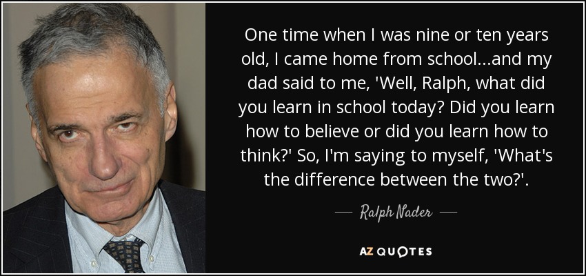 One time when I was nine or ten years old, I came home from school...and my dad said to me, 'Well, Ralph, what did you learn in school today? Did you learn how to believe or did you learn how to think?' So, I'm saying to myself, 'What's the difference between the two?'. - Ralph Nader