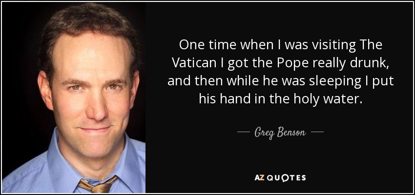 One time when I was visiting The Vatican I got the Pope really drunk, and then while he was sleeping I put his hand in the holy water. - Greg Benson