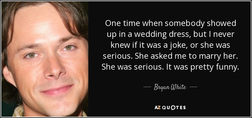 One time when somebody showed up in a wedding dress, but I never knew if it was a joke, or she was serious. She asked me to marry her. She was serious. It was pretty funny. - Bryan White