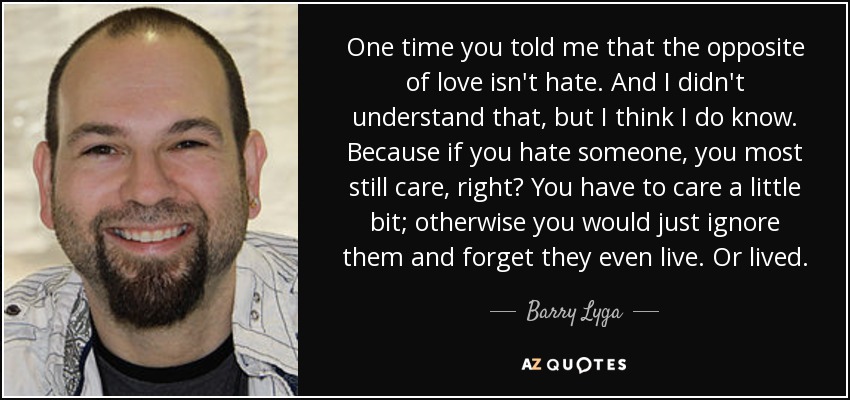 One time you told me that the opposite of love isn't hate. And I didn't understand that, but I think I do know. Because if you hate someone, you most still care, right? You have to care a little bit; otherwise you would just ignore them and forget they even live. Or lived. - Barry Lyga