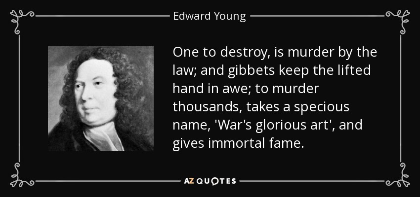 One to destroy, is murder by the law; and gibbets keep the lifted hand in awe; to murder thousands, takes a specious name, 'War's glorious art', and gives immortal fame. - Edward Young