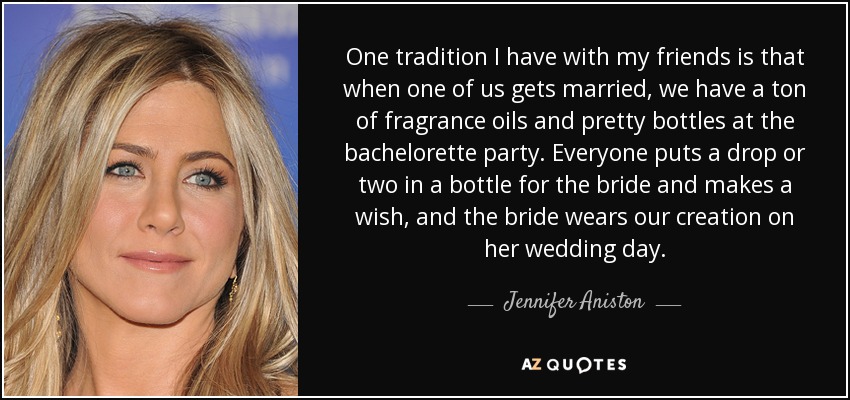 One tradition I have with my friends is that when one of us gets married, we have a ton of fragrance oils and pretty bottles at the bachelorette party. Everyone puts a drop or two in a bottle for the bride and makes a wish, and the bride wears our creation on her wedding day. - Jennifer Aniston