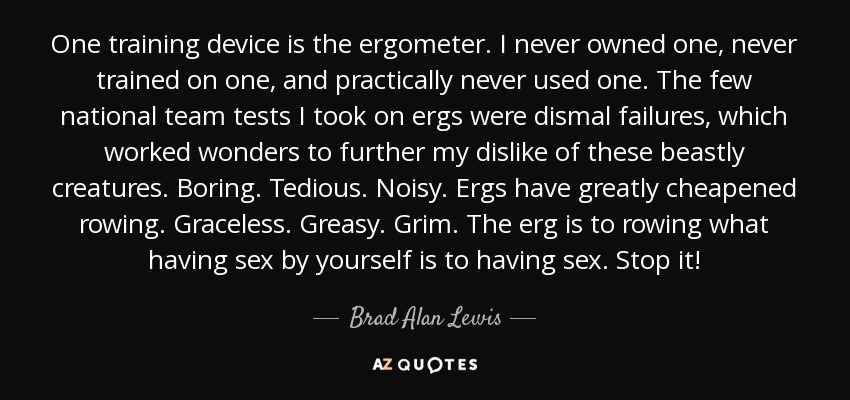 One training device is the ergometer. I never owned one, never trained on one, and practically never used one. The few national team tests I took on ergs were dismal failures, which worked wonders to further my dislike of these beastly creatures. Boring. Tedious. Noisy. Ergs have greatly cheapened rowing. Graceless. Greasy. Grim. The erg is to rowing what having sex by yourself is to having sex. Stop it! - Brad Alan Lewis