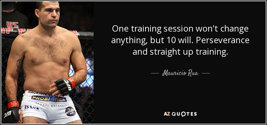 One training session won't change anything, but 10 will. Perseverance and straight up training. - Mauricio Rua