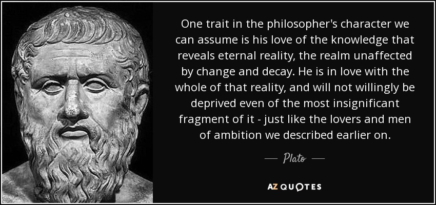 One trait in the philosopher's character we can assume is his love of the knowledge that reveals eternal reality, the realm unaffected by change and decay. He is in love with the whole of that reality, and will not willingly be deprived even of the most insignificant fragment of it - just like the lovers and men of ambition we described earlier on. - Plato