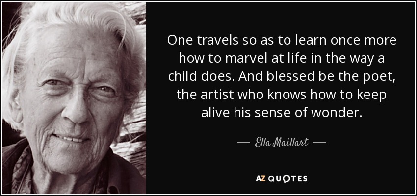 One travels so as to learn once more how to marvel at life in the way a child does. And blessed be the poet, the artist who knows how to keep alive his sense of wonder. - Ella Maillart