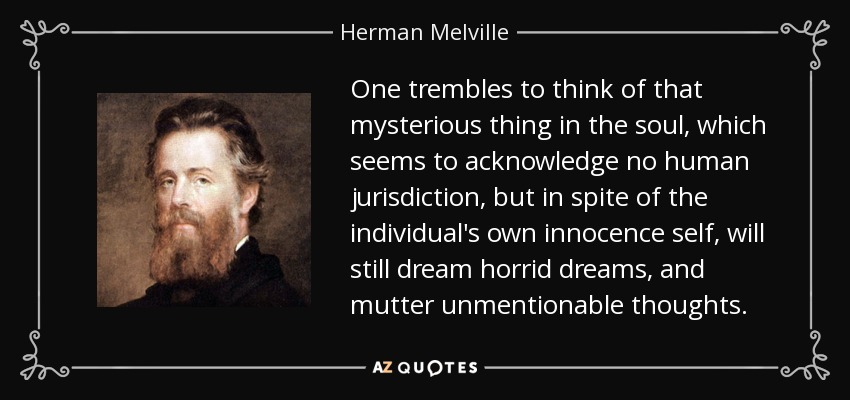 One trembles to think of that mysterious thing in the soul, which seems to acknowledge no human jurisdiction, but in spite of the individual's own innocence self, will still dream horrid dreams, and mutter unmentionable thoughts. - Herman Melville