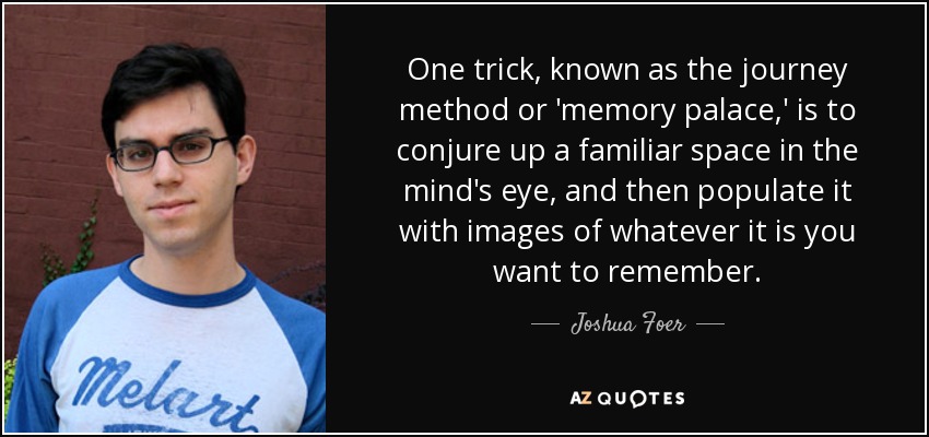 One trick, known as the journey method or 'memory palace,' is to conjure up a familiar space in the mind's eye, and then populate it with images of whatever it is you want to remember. - Joshua Foer