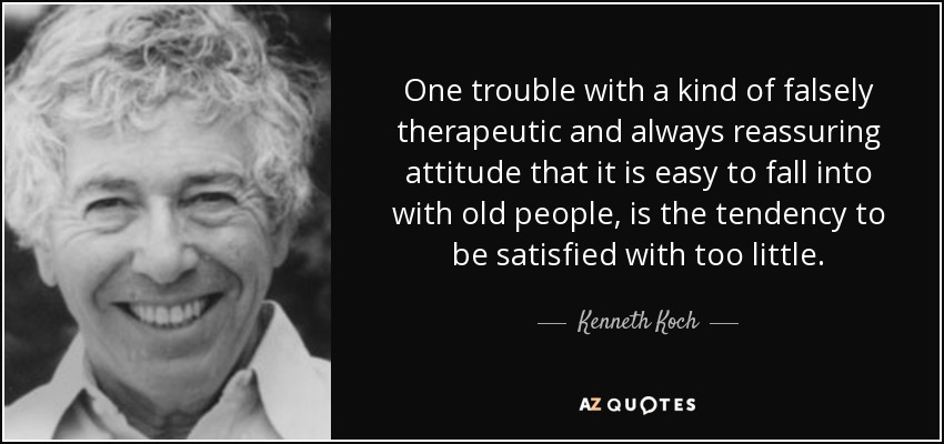 One trouble with a kind of falsely therapeutic and always reassuring attitude that it is easy to fall into with old people, is the tendency to be satisfied with too little. - Kenneth Koch