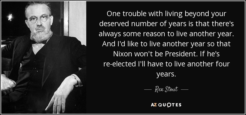 One trouble with living beyond your deserved number of years is that there's always some reason to live another year. And I'd like to live another year so that Nixon won't be President. If he's re-elected I'll have to live another four years. - Rex Stout