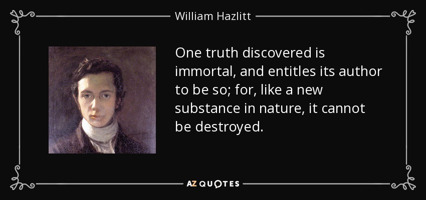 One truth discovered is immortal, and entitles its author to be so; for, like a new substance in nature, it cannot be destroyed. - William Hazlitt
