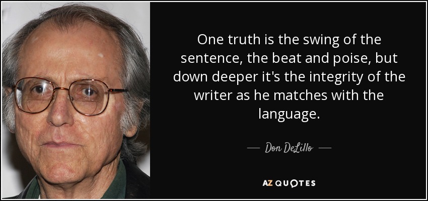 One truth is the swing of the sentence, the beat and poise, but down deeper it's the integrity of the writer as he matches with the language. - Don DeLillo