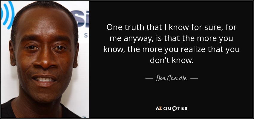 One truth that I know for sure, for me anyway, is that the more you know, the more you realize that you don't know. - Don Cheadle