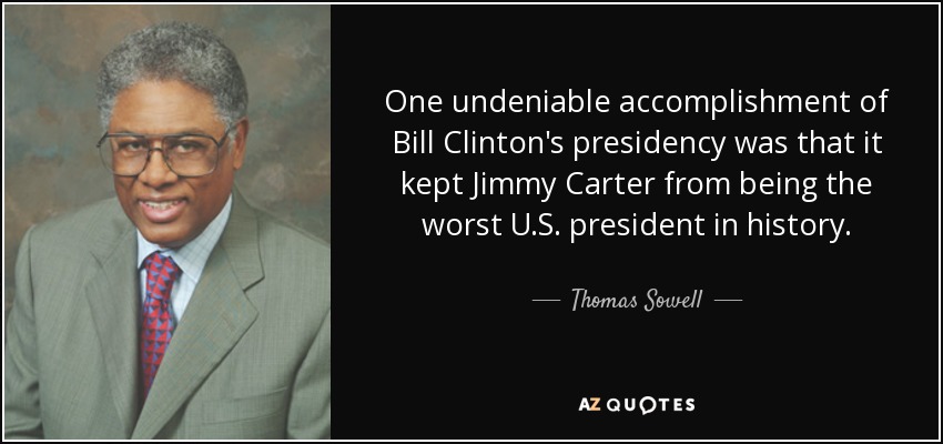 One undeniable accomplishment of Bill Clinton's presidency was that it kept Jimmy Carter from being the worst U.S. president in history. - Thomas Sowell