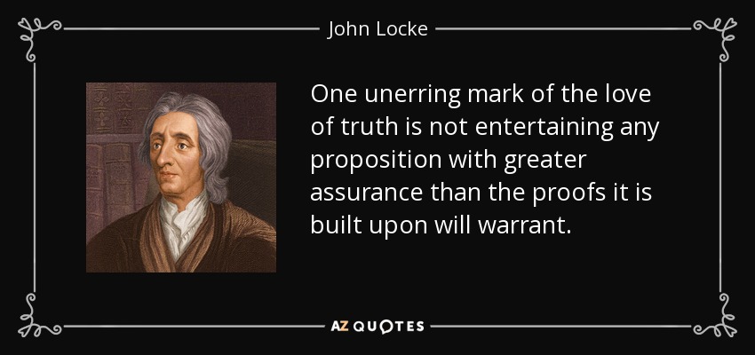 One unerring mark of the love of truth is not entertaining any proposition with greater assurance than the proofs it is built upon will warrant. - John Locke