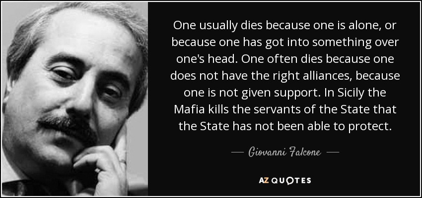 One usually dies because one is alone, or because one has got into something over one's head. One often dies because one does not have the right alliances, because one is not given support. In Sicily the Mafia kills the servants of the State that the State has not been able to protect. - Giovanni Falcone