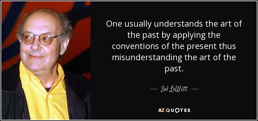 One usually understands the art of the past by applying the conventions of the present thus misunderstanding the art of the past. - Sol LeWitt