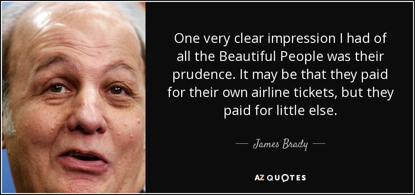 One very clear impression I had of all the Beautiful People was their prudence. It may be that they paid for their own airline tickets, but they paid for little else. - James Brady