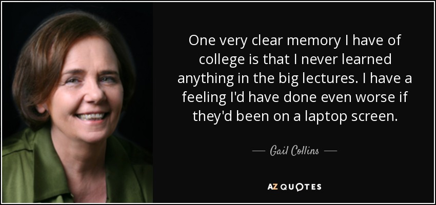One very clear memory I have of college is that I never learned anything in the big lectures. I have a feeling I'd have done even worse if they'd been on a laptop screen. - Gail Collins