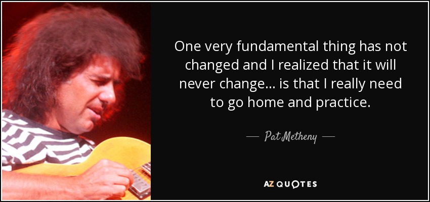 One very fundamental thing has not changed and I realized that it will never change... is that I really need to go home and practice. - Pat Metheny