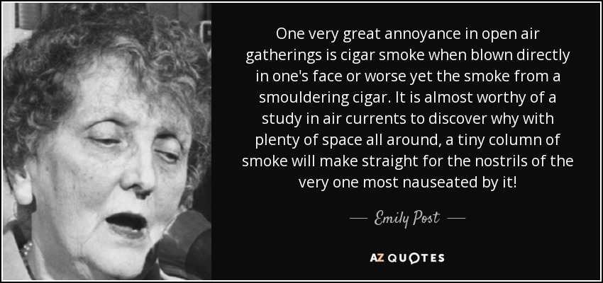 One very great annoyance in open air gatherings is cigar smoke when blown directly in one's face or worse yet the smoke from a smouldering cigar. It is almost worthy of a study in air currents to discover why with plenty of space all around, a tiny column of smoke will make straight for the nostrils of the very one most nauseated by it! - Emily Post