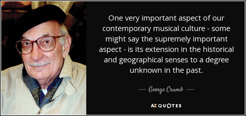 One very important aspect of our contemporary musical culture - some might say the supremely important aspect - is its extension in the historical and geographical senses to a degree unknown in the past. - George Crumb