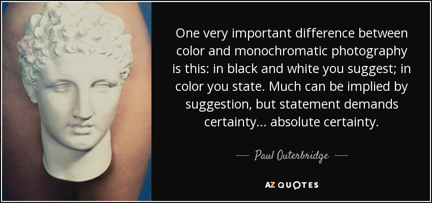 One very important difference between color and monochromatic photography is this: in black and white you suggest; in color you state. Much can be implied by suggestion, but statement demands certainty... absolute certainty. - Paul Outerbridge