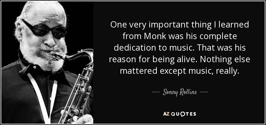 One very important thing I learned from Monk was his complete dedication to music. That was his reason for being alive. Nothing else mattered except music, really. - Sonny Rollins