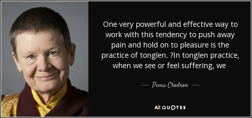 One very powerful and effective way to work with this tendency to push away pain and hold on to pleasure is the practice of tonglen.  In tonglen practice, when we see or feel suffering, we  breathe in with the notion of completely feeling it, accepting it, and owning it. - Pema Chodron