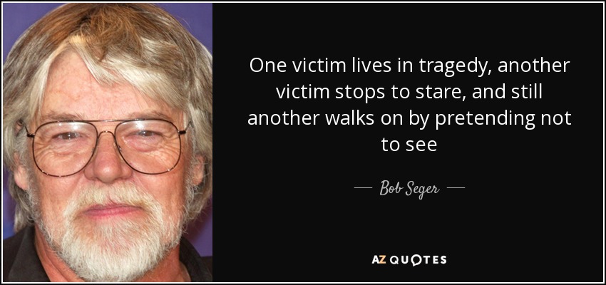 One victim lives in tragedy, another victim stops to stare, and still another walks on by pretending not to see - Bob Seger
