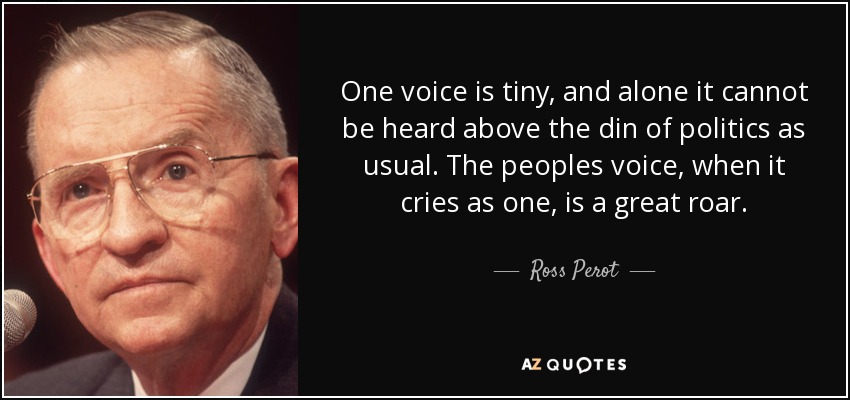 One voice is tiny, and alone it cannot be heard above the din of politics as usual. The peoples voice, when it cries as one, is a great roar. - Ross Perot