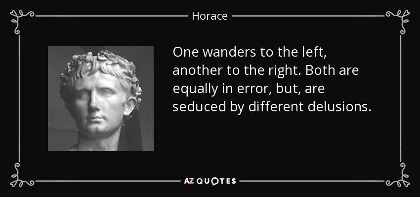 One wanders to the left, another to the right. Both are equally in error, but, are seduced by different delusions. - Horace