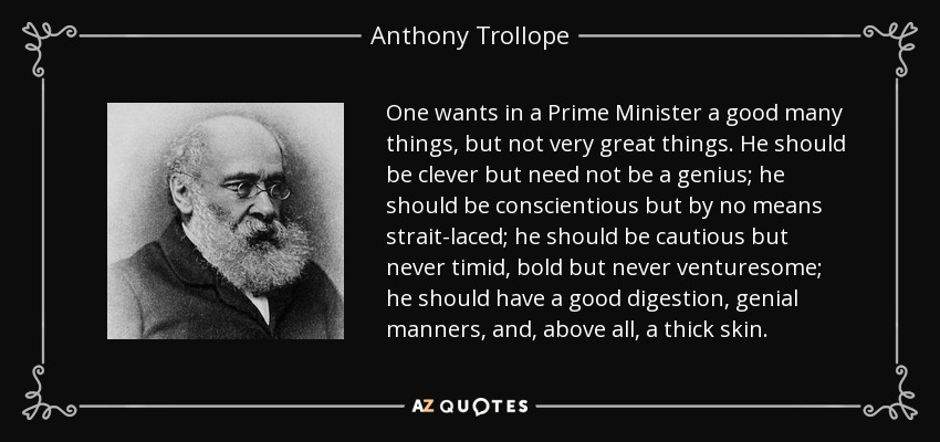 One wants in a Prime Minister a good many things, but not very great things. He should be clever but need not be a genius; he should be conscientious but by no means strait-laced; he should be cautious but never timid, bold but never venturesome; he should have a good digestion, genial manners, and, above all, a thick skin. - Anthony Trollope