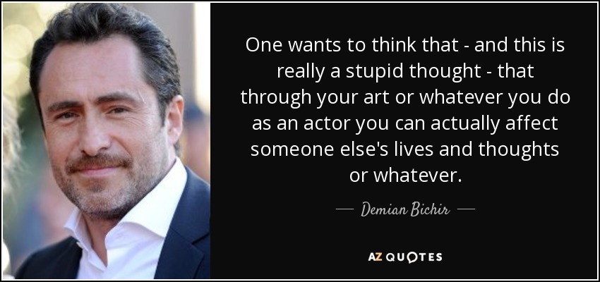 One wants to think that - and this is really a stupid thought - that through your art or whatever you do as an actor you can actually affect someone else's lives and thoughts or whatever. - Demian Bichir