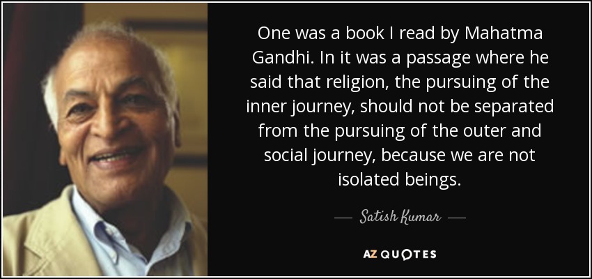 One was a book I read by Mahatma Gandhi. In it was a passage where he said that religion, the pursuing of the inner journey, should not be separated from the pursuing of the outer and social journey, because we are not isolated beings. - Satish Kumar
