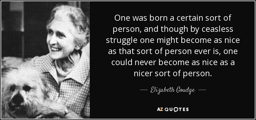 One was born a certain sort of person, and though by ceasless struggle one might become as nice as that sort of person ever is, one could never become as nice as a nicer sort of person. - Elizabeth Goudge