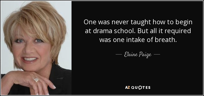 One was never taught how to begin at drama school. But all it required was one intake of breath. - Elaine Paige