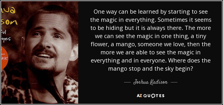 One way can be learned by starting to see the magic in everything. Sometimes it seems to be hiding but it is always there. The more we can see the magic in one thing, a tiny flower, a mango, someone we love, then the more we are able to see the magic in everything and in everyone. Where does the mango stop and the sky begin? - Joshua Kadison