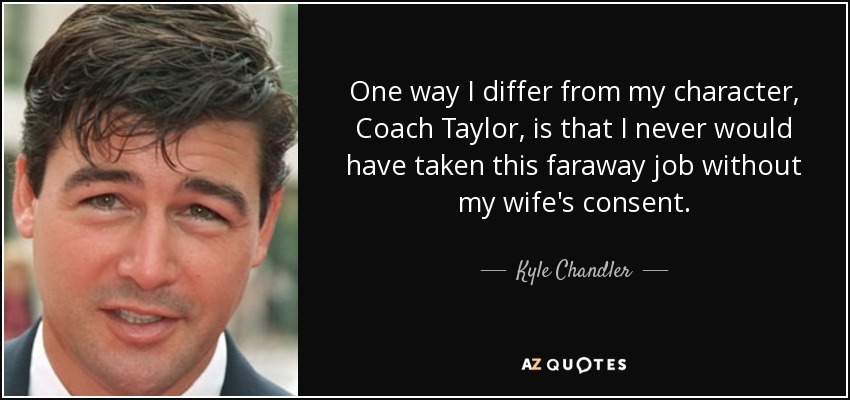 One way I differ from my character, Coach Taylor, is that I never would have taken this faraway job without my wife's consent. - Kyle Chandler