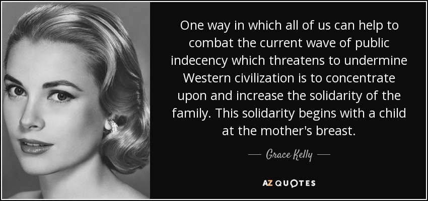 One way in which all of us can help to combat the current wave of public indecency which threatens to undermine Western civilization is to concentrate upon and increase the solidarity of the family. This solidarity begins with a child at the mother's breast. - Grace Kelly