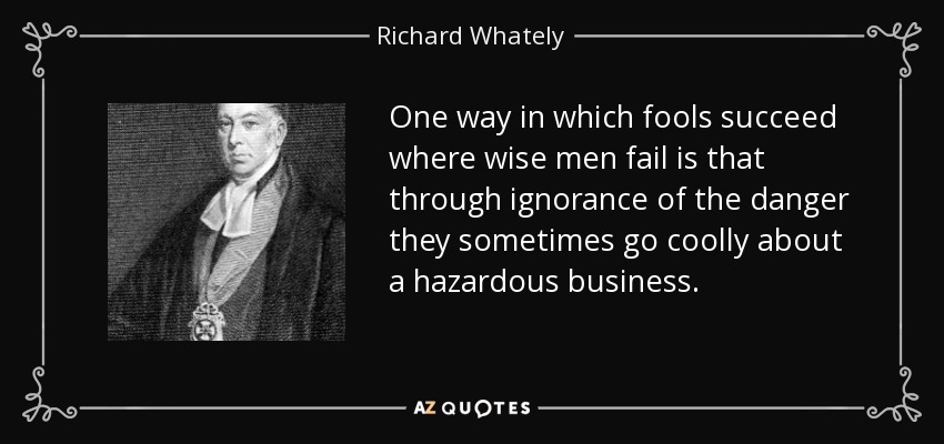 One way in which fools succeed where wise men fail is that through ignorance of the danger they sometimes go coolly about a hazardous business. - Richard Whately