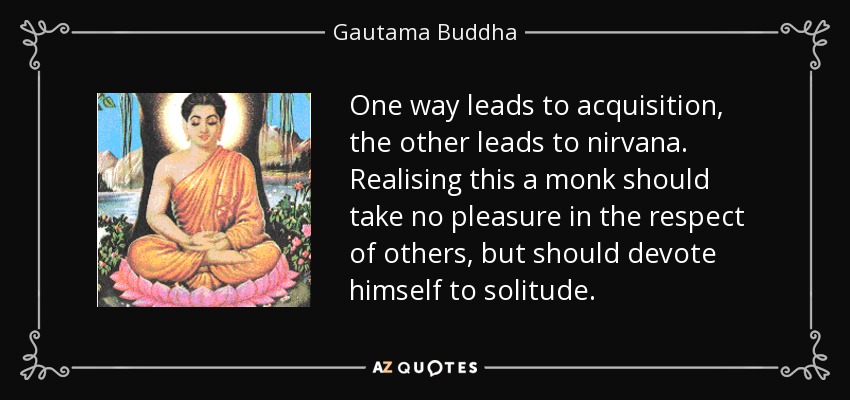 One way leads to acquisition, the other leads to nirvana. Realising this a monk should take no pleasure in the respect of others, but should devote himself to solitude. - Gautama Buddha