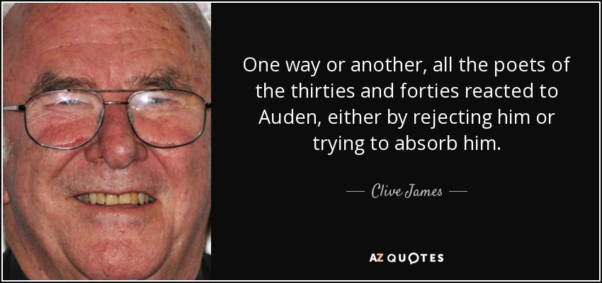 One way or another, all the poets of the thirties and forties reacted to Auden, either by rejecting him or trying to absorb him. - Clive James