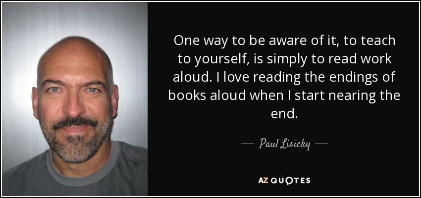 One way to be aware of it, to teach to yourself, is simply to read work aloud. I love reading the endings of books aloud when I start nearing the end. - Paul Lisicky