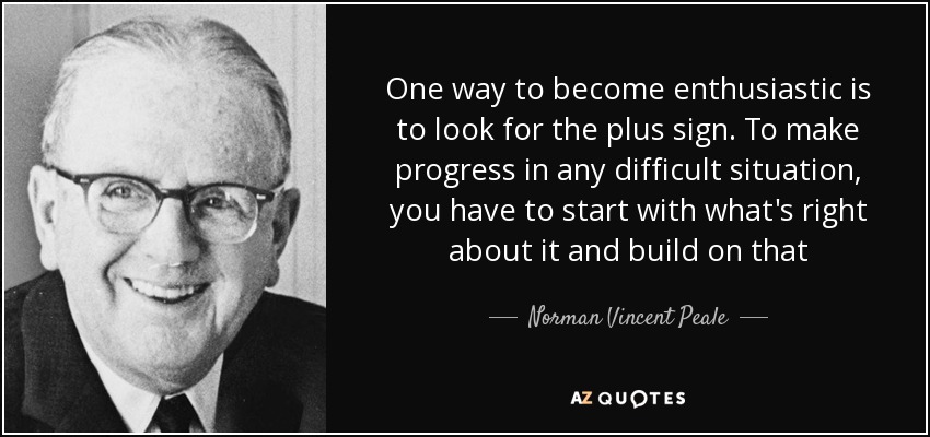 One way to become enthusiastic is to look for the plus sign. To make progress in any difficult situation, you have to start with what's right about it and build on that - Norman Vincent Peale