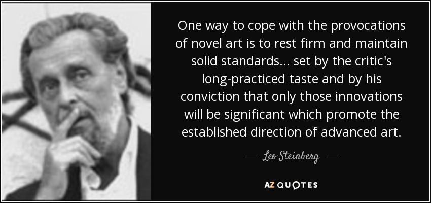 One way to cope with the provocations of novel art is to rest firm and maintain solid standards... set by the critic's long-practiced taste and by his conviction that only those innovations will be significant which promote the established direction of advanced art. - Leo Steinberg