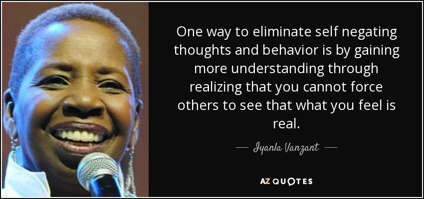 One way to eliminate self negating thoughts and behavior is by gaining more understanding through realizing that you cannot force others to see that what you feel is real. - Iyanla Vanzant
