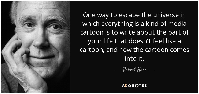 One way to escape the universe in which everything is a kind of media cartoon is to write about the part of your life that doesn't feel like a cartoon, and how the cartoon comes into it. - Robert Hass